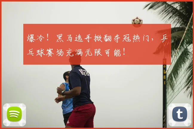 爆冷！黑马选手掀翻夺冠热门，乒乓球赛场充满无限可能！