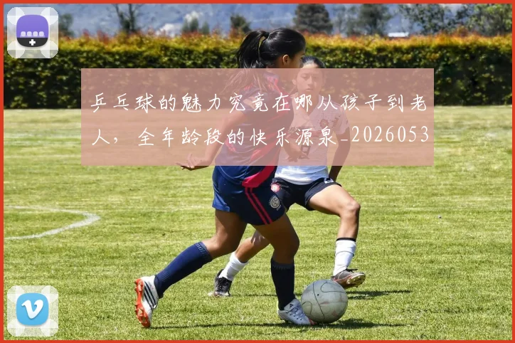 乒乓球的魅力究竟在哪从孩子到老人，全年龄段的快乐源泉_20260531151632
