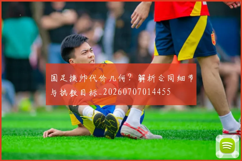 国足换帅代价几何？解析合同细节与执教目标_20260707014455
