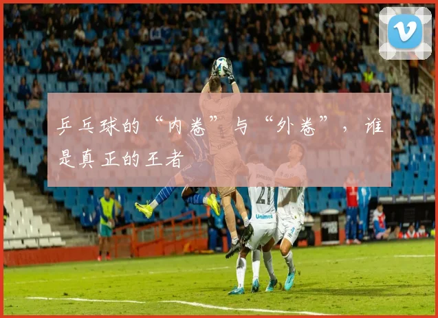 乒乓球的“内卷”与“外卷”，谁是真正的王者