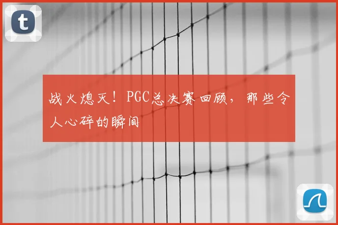 战火熄灭！PGC总决赛回顾，那些令人心碎的瞬间