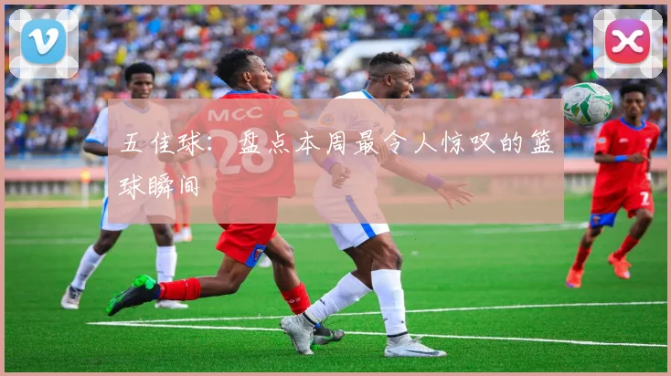 五佳球：盘点本周最令人惊叹的篮球瞬间