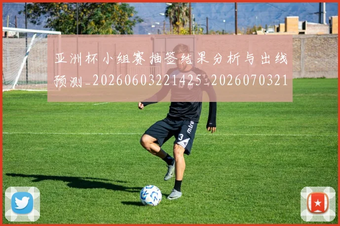 亚洲杯小组赛抽签结果分析与出线预测_20260603221425_20260703213359