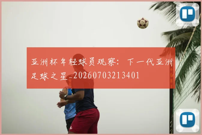 亚洲杯年轻球员观察：下一代亚洲足球之星_20260703213401