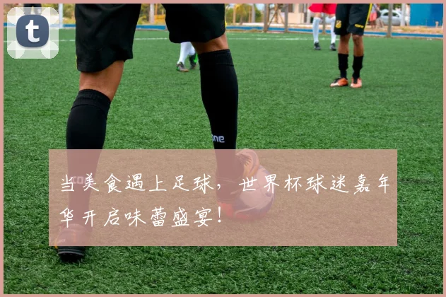 当美食遇上足球,世界杯球迷嘉年华开启味蕾盛宴!