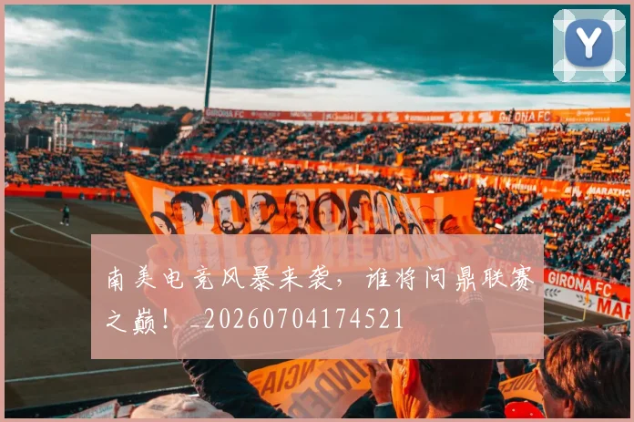 南美电竞风暴来袭，谁将问鼎联赛之巅！_20260704174521