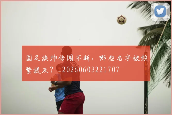 国足换帅传闻不断，哪些名字被频繁提及？_20260603221707