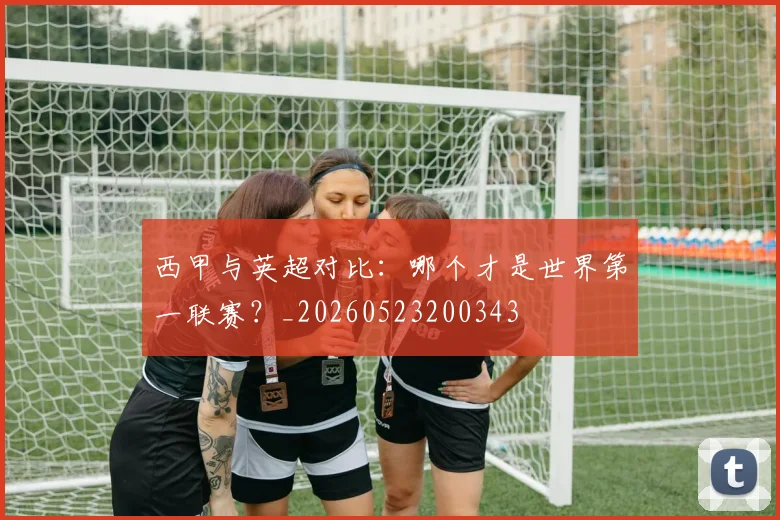 西甲与英超对比：哪个才是世界第一联赛？_20260523200343