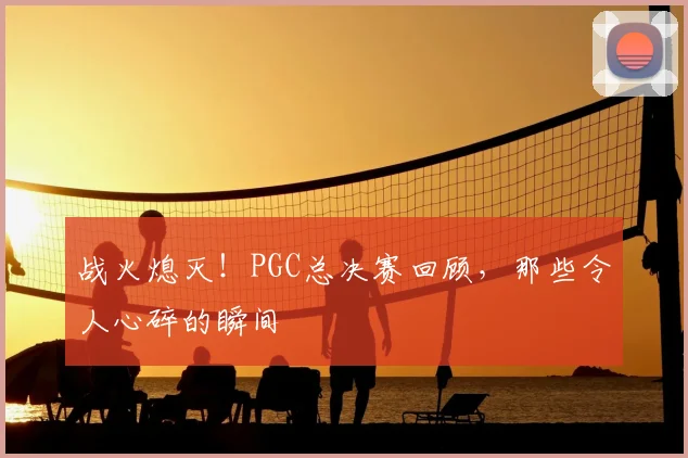战火熄灭！PGC总决赛回顾，那些令人心碎的瞬间