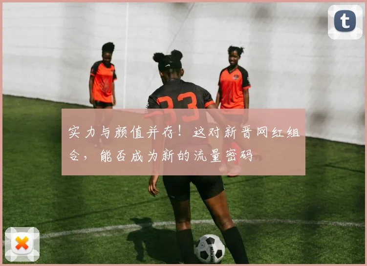 实力与颜值并存！这对新晋网红组合，能否成为新的流量密码