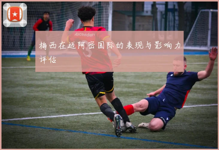 梅西在迈阿密国际的表现与影响力评估