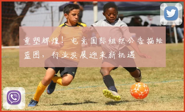 重塑辉煌！电竞国际组织公告描绘蓝图，行业发展迎来新机遇