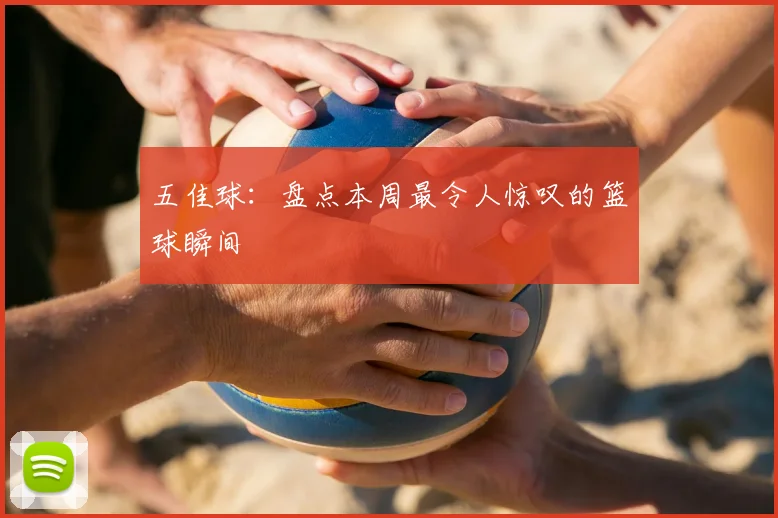 五佳球：盘点本周最令人惊叹的篮球瞬间