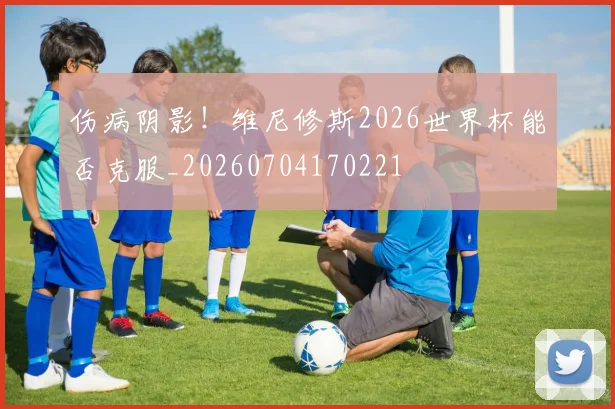 伤病阴影！维尼修斯2026世界杯能否克服_20260704170221